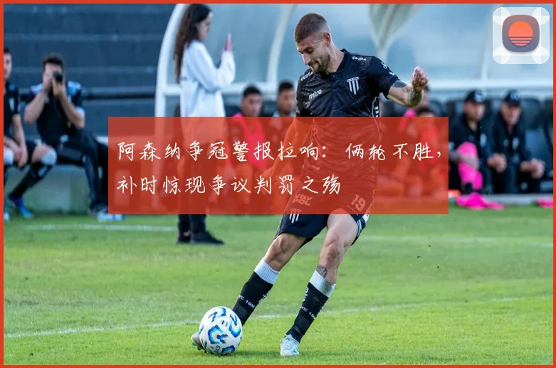 阿森纳争冠警报拉响：俩轮不胜，补时惊现争议判罚之殇