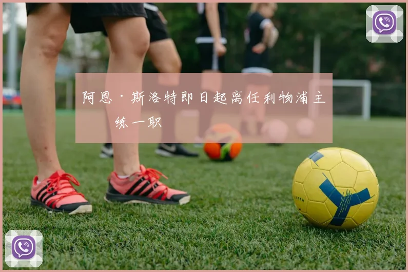 阿恩·斯洛特即日起离任利物浦主教练一职