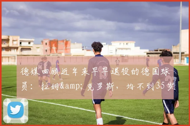 德媒回顾近年来早早退役的德国球员：拉姆&克罗斯，均不到35岁