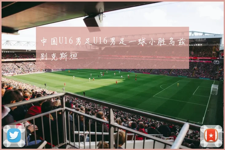 中国U16男足U16男足一球小胜乌兹别克斯坦